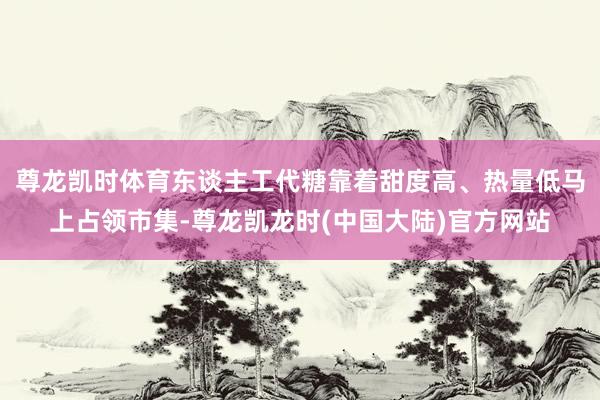 尊龙凯时体育东谈主工代糖靠着甜度高、热量低马上占领市集-尊龙凯龙时(中国大陆)官方网站