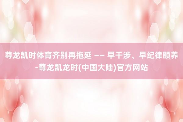尊龙凯时体育齐别再拖延 —— 早干涉、早纪律颐养-尊龙凯龙时(中国大陆)官方网站
