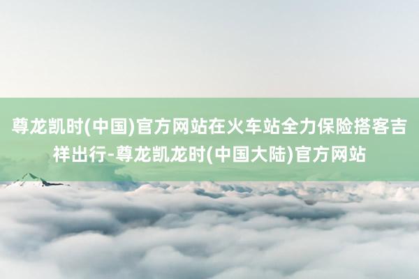 尊龙凯时(中国)官方网站在火车站全力保险搭客吉祥出行-尊龙凯龙时(中国大陆)官方网站