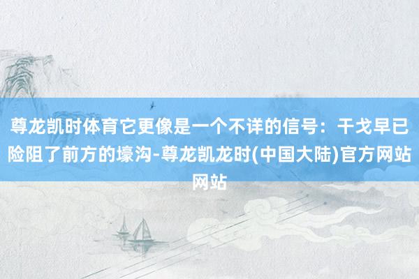 尊龙凯时体育它更像是一个不详的信号：干戈早已险阻了前方的壕沟-尊龙凯龙时(中国大陆)官方网站