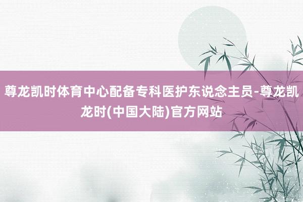 尊龙凯时体育中心配备专科医护东说念主员-尊龙凯龙时(中国大陆)官方网站