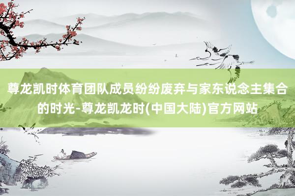 尊龙凯时体育团队成员纷纷废弃与家东说念主集合的时光-尊龙凯龙时(中国大陆)官方网站