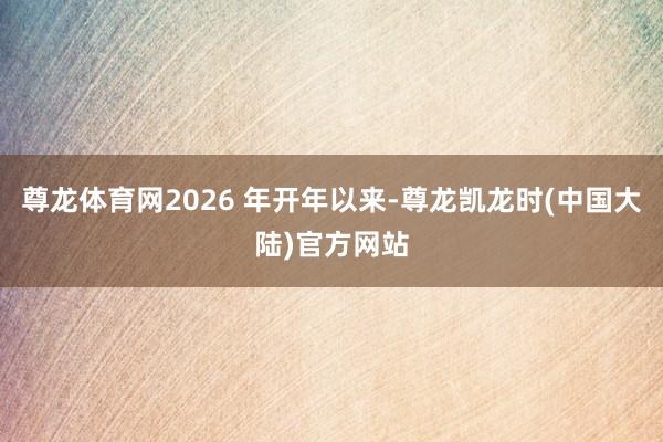 尊龙体育网2026 年开年以来-尊龙凯龙时(中国大陆)官方网站
