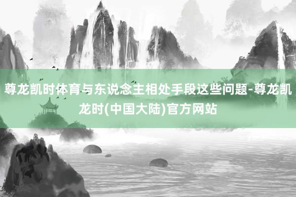 尊龙凯时体育与东说念主相处手段这些问题-尊龙凯龙时(中国大陆)官方网站