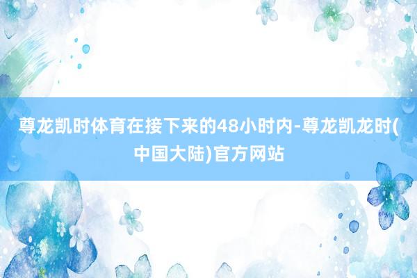 尊龙凯时体育在接下来的48小时内-尊龙凯龙时(中国大陆)官方网站